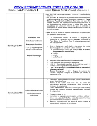 WWW.RESUMOSCONCURSOS.HPG.COM.BR
Resumo: Leg. Previdenciária 1                       Autor: Cleonice Neves (cfjneves@yahoo.com.br )

                                                    - Dec. 959/1969  empresas passaram a recolher a contribuição do
                                                      autônomo
                                                    - Dec. 564/1969  estendeu-se a previdência sócia ao trabalhador
                                                      rural (principalmente para o setor da indústria canavieira) – Plano
                                                      Básico de Previdência Social Rural. Mas tarde este plano foi
                                                      também estendido aos empregados das empresas produtoras e
                                                      dos fornecedores de produto agrário in natura, bem como os
                                                      empreiteiros que utilizassem mão-de-obra para a produção e
                                                      fornecimento de produto agrário, desde que não constituídos sob a
                                                      forma de empresa

                                                    - PIS e PASEP  modos de ingressar o trabalhador na participação
                                                       dos resultados das empresas

                           Trabalhador rural          -       Lei complementar 11/1971  Instituiu o Programa de
                                                              Assistência ao Trabalhador Rural (Pró-Rural), substituindo o
                        Trabalhador autônomo                  Plano Básico de Previdência Rural  natureza assistencial,
                                                              não previdenciária
                        Empregado-doméstico
Constituição de 1967                                      •   tinha o trabalhador rural direito a percepção de vários
                       CLPS – Consolidação das                benefícios (todos no valor de ½ salário mínimo).
                       leis da Previdência Social               • aposentadoria por velhice (65 anos)  50% do salário
                                                                  mínimo de maior valor do país)
                                                                • invalide
                         Seguro-desemprego                      • pensão
                                                                • auxílio-funeral

                                                          •    não havia nenhuma contribuição dos trabalhadores
                                                      -       1972  inclusão dos empregados domésticos
                                                      -       1976  Consolidação das Leis da Previdência Social 
                                                              norma que tinha força de decreto e não de lei
                                                      -       Lei 6.439/77  SINPAS – Sistema Nacional de Previdência
                                                              e Assistência Social
                                                      -       Seguro desemprego  SAT – Seguro de Acidente de
                                                              Trabalho, integrado o seguro de acidentes de trabalho e
                                                              previdência social


                                                      -       Previdência Social, Assistência Social e Saúde  espécies do
                                                              gênero Seguridade Social
                                                      -       Passou a ser quatro, mas mais três, as bases de
                                                              financiamento: empresa, trabalhadores, entes públicos e
                                                              concursos de prognósticos.
                                                      -       Gestão administrativa (não mais “participação comunitária”)
                                                              formada por : governo, empresas, trabalhadores e concurso
                       Quádrupla forma de custeio             de prognósticos
Constituição de 1988
                         Gestão administrativa        -       Emenda constituc. nº 20:
                             quatripartite                •    normatizou as regras previdenciárias dos servidores públicos
                                                          •    impôs aos Juízes do Trabalho a execução das contribuições
                                                               previdenciárias oriundas de suas sentenças
                                                          •    extinguiu a aposentadoria por tempo de serviço, criando a
                                                               aposentadoria por tempo de contribuição




                                                                                                                          4
 