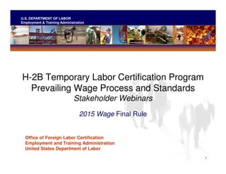 U.S. DEPARTMENT OF LABOR
Employment & Training Administration
H-2B Temporary Labor Certification Program

Prevailing Wage Process and Standards

Stakeholder Webinars

2015 Wage Final Rule

Office of Foreign Labor Certification

Employment and Training Administration

United States Department of Labor

1
 