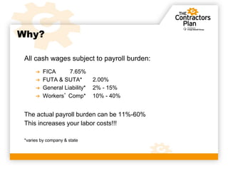 Why?

 All cash wages subject to payroll burden:
      ➔   FICA      7.65%
      ➔   FUTA & SUTA*         2.00%
      ➔   General Liability*   2% - 15%
      ➔   Workers’ Comp*       10% - 40%


 The actual payroll burden can be 11%-60%
 This increases your labor costs!!!

 *varies by company & state
 