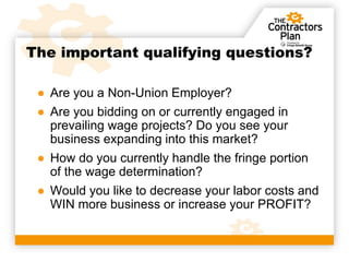 The important qualifying questions?

 ● Are you a Non-Union Employer?
 ● Are you bidding on or currently engaged in
   prevailing wage projects? Do you see your
   business expanding into this market?
 ● How do you currently handle the fringe portion
   of the wage determination?
 ● Would you like to decrease your labor costs and
   WIN more business or increase your PROFIT?
 