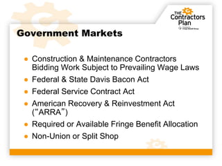 Government Markets

 ● Construction & Maintenance Contractors
   Bidding Work Subject to Prevailing Wage Laws
 ● Federal & State Davis Bacon Act
 ● Federal Service Contract Act
 ● American Recovery & Reinvestment Act
   (“ARRA”)
 ● Required or Available Fringe Benefit Allocation
 ● Non-Union or Split Shop
 