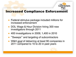 Increased Compliance Enforcement

 ● Federal stimulus package included millions for
   increased enforcement
 ● DOL Wage & Hour Division hiring 300 new
   investigators through 2011
 ● 400 investigations in 2009; 1,400 in 2010
 ● “Sweeps” and targeting of subcontractors
 ● W&H goal of debarring at least 90 companies in
   2011 compared to 10 to 20 in past years
 