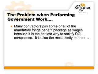 The Problem when Performing
Government Work….
 ● Many contractors pay some or all of the
   mandatory fringe benefit package as wages
   because it is the easiest way to satisfy DOL
   compliance. It is also the most costly method…
 