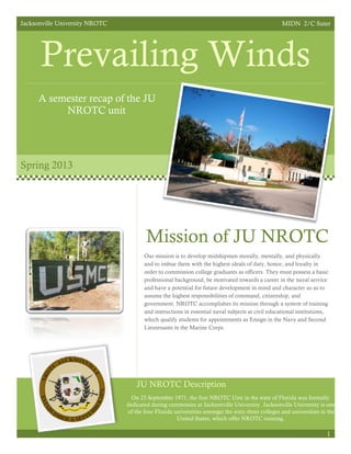 Jacksonville University NROTC MIDN 2/C Suter
Prevailing Winds
A semester recap of the JU
NROTC unit
Spring 2013
Mission of JU NROTC
Our mission is to develop midshipmen morally, mentally, and physically
and to imbue them with the highest ideals of duty, honor, and loyalty in
order to commission college graduates as officers. They must possess a basic
professional background, be motivated towards a career in the naval service
and have a potential for future development in mind and character so as to
assume the highest responsibilities of command, citizenship, and
government. NROTC accomplishes its mission through a system of training
and instructions in essential naval subjects at civil educational institutions,
which qualify students for appointments as Ensign in the Navy and Second
Lieutenants in the Marine Corps.
On 23 September 1971, the first NROTC Unit in the state of Florida was formally
dedicated during ceremonies at Jacksonville University. Jacksonville University is one
of the four Florida universities amongst the sixty-three colleges and universities in the
United States, which offer NROTC training.
1
JU NROTC Description
 