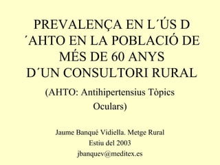 PREVALENÇA EN L´ÚS D
´AHTO EN LA POBLACIÓ DE
MÉS DE 60 ANYS
D´UN CONSULTORI RURAL
(AHTO: Antihipertensius Tòpics
Oculars)
Jaume Banqué Vidiella. Metge Rural
Estiu del 2003
jbanquev@meditex.es

 