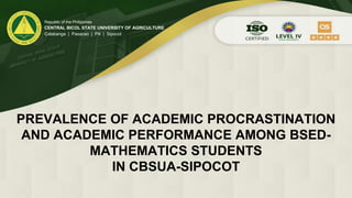PREVALENCE OF ACADEMIC PROCRASTINATION
AND ACADEMIC PERFORMANCE AMONG BSED-
MATHEMATICS STUDENTS
IN CBSUA-SIPOCOT
Republic of the Philippines
CENTRAL BICOL STATE UNIVERSITY OF AGRICULTURE
Calabanga | Pasacao | Pili | Sipocot
 