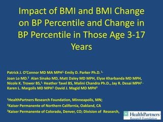 Impact of BMI and BMI Change
      on BP Percentile and Change in
      BP Percentile in Those Age 3-17
                   Years

Patrick J. O’Connor MD MA MPH1, Emily D. Parker Ph.D. 1,
Joan Lo MD.2 Alan Sinako MD, Matt Daley MD MPH, Elyse Kharbanda MD MPH,
Nicole K. Trower BS,1, Heather Tavel BS, Malini Chandra Ph.D., Jay R. Desai MPH1 ,
Karen L. Margolis MD MPH1, David J. Magid MD MPH3

1HealthPartnersResearch Foundation, Minneapolis, MN;
2Kaiser Permanente of Northern California, Oakland, CA

3Kaiser Permanente of Colorado, Denver, CO; Division of Research,
 