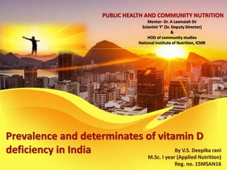 Prevalence and determinates of vitamin D
deficiency in India By V.S. Deepika rani
M.Sc. I year (Applied Nutrition)
Reg. no. 15MSAN16
PUBLIC HEALTH AND COMMUNITY NUTRITION
Mentor- Dr. A Laxmaiah Sir
Scientist ‘F’ (Sr. Deputy Director)
&
HOD of community studies
National Institute of Nutrition, ICMR
 