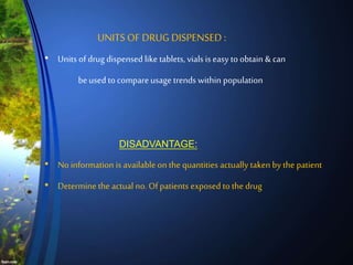 • Units of drug dispensed like tablets, vials is easy to obtain & can
beused to compareusage trends within population
DISADVANTAGE:
• No information is available on the quantities actually taken by the patient
• Determine the actual no. Ofpatients exposed to the drug
UNITS OF DRUG DISPENSED :
 