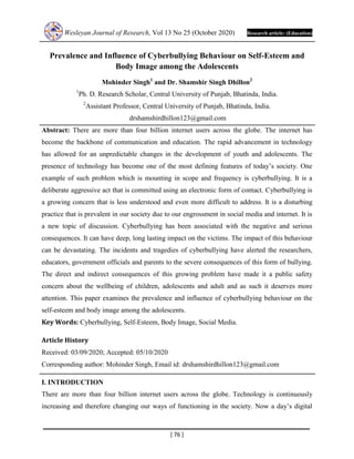 Wesleyan Journal of Research, Vol 13 No 25 (October 2020) Research article: (Education)
[ 76 ]
Prevalence and Influence of Cyberbullying Behaviour on Self-Esteem and
Body Image among the Adolescents
Mohinder Singh1
and Dr. Shamshir Singh Dhillon2
1
Ph. D. Research Scholar, Central University of Punjab, Bhatinda, India.
2
Assistant Professor, Central University of Punjab, Bhatinda, India.
drshamshirdhillon123@gmail.com
Abstract: There are more than four billion internet users across the globe. The internet has
become the backbone of communication and education. The rapid advancement in technology
has allowed for an unpredictable changes in the development of youth and adolescents. The
presence of technology has become one of the most defining features of today’s society. One
example of such problem which is mounting in scope and frequency is cyberbullying. It is a
deliberate aggressive act that is committed using an electronic form of contact. Cyberbullying is
a growing concern that is less understood and even more difficult to address. It is a disturbing
practice that is prevalent in our society due to our engrossment in social media and internet. It is
a new topic of discussion. Cyberbullying has been associated with the negative and serious
consequences. It can have deep, long lasting impact on the victims. The impact of this behaviour
can be devastating. The incidents and tragedies of cyberbullying have alerted the researchers,
educators, government officials and parents to the severe consequences of this form of bullying.
The direct and indirect consequences of this growing problem have made it a public safety
concern about the wellbeing of children, adolescents and adult and as such it deserves more
attention. This paper examines the prevalence and influence of cyberbullying behaviour on the
self-esteem and body image among the adolescents.
Key Words: Cyberbullying, Self-Esteem, Body Image, Social Media.
Article History
Received: 03/09/2020; Accepted: 05/10/2020
Corresponding author: Mohinder Singh, Email id: drshamshirdhillon123@gmail.com
I. INTRODUCTION
There are more than four billion internet users across the globe. Technology is continuously
increasing and therefore changing our ways of functioning in the society. Now a day’s digital
 