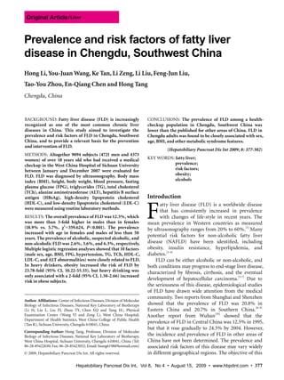 Original Article / Liver



Prevalence and risk factors of fatty liver
disease in Chengdu, Southwest China
Hong Li, You-Juan Wang, Ke Tan, Li Zeng, Li Liu, Feng-Jun Liu,
Tao-You Zhou, En-Qiang Chen and Hong Tang
Chengdu, China


BACKGROUND: Fatty liver disease (FLD) is increasingly                             CONCLUSIONS: The prevalence of FLD among a health-
recognized as one of the most common chronic liver                                checkup population in Chengdu, Southwest China was
diseases in China. This study aimed to investigate the                            lower than the published for other areas of China. FLD in
prevalence and risk factors of FLD in Chengdu, Southwest                          Chengdu adults was found to be closely associated with sex,
China, and to provide a relevant basis for the prevention                         age, BMI, and other metabolic syndrome features.
and intervention of FLD.
                                                                                             (Hepatobiliary Pancreat Dis Int 2009; 8: 377-382)
METHODS: Altogether 9094 subjects (4721 men and 4373
women) of over 18 years old who had received a medical                            KEY WORDS: fatty liver;
checkup in the West China Hospital of Sichuan University                                     prevalence;
between January and December 2007 were evaluated for                                         risk factors;
FLD. FLD was diagnosed by ultrasonography. Body mass                                         obesity;
index (BMI), height, body weight, blood pressure, fasting                                    alcohols
plasma glucose (FPG), triglycerides (TG), total cholesterol
(TCh), alanine aminotransferase (ALT), hepatitis B surface
antigen (HBsAg), high-density lipoprotein cholesterol                             Introduction


                                                                                  F
(HDL-C), and low-density lipoprotein cholesterol (LDL-C)                                 atty  liver  disease  (FLD)  is  a  worldwide  disease 
were measured using routine laboratory methods.
                                                                                         that  has  consistently  increased  in  prevalence 
RESULTS: The overall prevalence of FLD was 12.5%, which                                  with  changes  of  life-style  in  recent  years.  The 
was more than 3-fold higher in males than in females                              mean  prevalence  in  Western  countries  as  measured 
(18.9% vs. 5.7%, χ2 =359.624, P<0.001). The prevalence                            by ultrasonography ranges from 20% to 60%.[1] Many 
increased with age in females and males of less than 50
years. The prevalence of alcoholic, suspected alcoholic, and
                                                                                  potential  risk  factors  for  non-alcoholic  fatty  liver 
non-alcoholic FLD was 2.6%, 3.6%, and 6.3%, respectively.                         disease  (NAFLD)  have  been  identified,  including 
Multiple logistic regression analyses showed that 10 factors                      obesity,  insulin  resistance,  hyperlipidemia,  and 
(male sex, age, BMI, FPG, hypertension, TG, TCh, HDL-C,                           diabetes.[2-4]
LDL-C, and ALT abnormalities) were closely related to FLD.                             FLD  can  be  either  alcoholic  or  non-alcoholic,  and 
In heavy drinkers, obesity increased the risk of FLD by                           both conditions may progress to end-stage liver disease, 
23.78-fold (95% CI, 10.22-55.33), but heavy drinking was                          characterized  by  fibrosis,  cirrhosis,  and  the  eventual 
only associated with a 2-fold (95% CI, 1.50-2.66) increased
risk in obese subjects.
                                                                                  development  of  hepatocellular  carcinoma.[5-7]  Due  to 
                                                                                  the seriousness of this disease, epidemiological studies 
                                                                                  of  FLD  have  drawn  wide  attention  from  the  medical 
                                                                                  community. Two reports from Shanghai and Shenzhen 
Author Affiliations: Center of Infectious Diseases; Division of Molecular 
Biology of Infectious Diseases, National Key Laboratory of Biotherapy             showed  that  the  prevalence  of  FLD  was  20.8%  in 
(Li  H,  Liu  L,  Liu  FJ,  Zhou  TY,  Chen  EQ  and  Tang  H),  Physical         Eastern  China  and  20.7%  in  Southern  China.[8, 9] 
Examination  Center  (Wang  YJ  and  Zeng  L),  West  China  Hospital;            Another  report  from  Wuhan[10]  showed  that  the 
Department  of  Health  Statistics, West  China  College  of  Public  Health 
(Tan K), Sichuan University, Chengdu 610041, China 
                                                                                  prevalence of FLD in Central China was 12.5% in 1995, 
                                                                                  but  that  it  rose  gradually  to  24.5%  by  2004.  However, 
Corresponding Author: Hong  Tang,  Professor,  Division  of  Molecular 
Biology  of  Infectious  Diseases,  National  Key  Laboratory  of  Biotherapy,    the incidence and prevalence of FLD in other areas of 
West China Hospital, Sichuan University, Chengdu 610041, China (Tel:              China  have  not  been  determined.  The  prevalence  and 
86-28-85422650; Fax: 86-28-85423052; Email: htang6198@hotmail.com)                associated  risk  factors  of  this  disease  may  vary  widely 
© 2009, Hepatobiliary Pancreat Dis Int. All rights reserved.                      in different geographical regions. The objective of this 

                                   Hepatobiliary Pancreat Dis Int，Vol 8，No 4 • August 15，2009 • www.hbpdint.com • 377
 