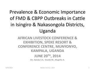 Prevalence & Economic Importance
of FMD & CBPP Outbreaks in Cattle
in Isingiro & Nakasongola Districts,
Uganda
AFRICAN LIVESTOCK CONFERENCE &
EXHIBITION, SPEKE RESORT &
CONFERENCE CENTRE, MUNYONYO,
KAMPALA, UGANDA
JUNE 20TH, 2014
Drs. Baluka S A, Ocaido M., Mugisha A.
Baluka S A et al., 2014 16/26/2014
 