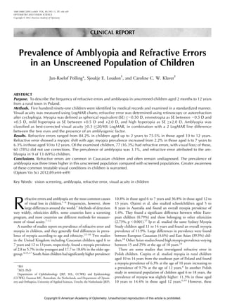 Prevalence of Amblyopia and Refractive Errors
in an Unscreened Population of Children
Jan-Roelof Polling*, Sjoukje E. Loudon†
, and Caroline C. W. Klaver†
ABSTRACT
Purpose. To describe the frequency of refractive errors and amblyopia in unscreened children aged 2 months to 12 years
from a rural town in Poland.
Methods. Five hundred ninety-one children were identified by medical records and examined in a standardized manner.
Visual acuity was measured using LogMAR charts; refractive error was determined using retinoscopy or autorefraction
after cycloplegia. Myopia was defined as spherical equivalent (SE) ej0.50 D, emmetropia as SE between j0.5 D and
+0.5 D, mild hyperopia as SE between +0.5 D and +2.0 D, and high hyperopia as SE Q+2.0 D. Amblyopia was
classified as best-corrected visual acuity Q0.3 (e20/40) LogMAR, in combination with a 2 LogMAR line difference
between the two eyes and the presence of an amblyogenic factor.
Results. Refractive errors ranged from 84.2% in children aged up to 2 years to 75.5% in those aged 10 to 12 years.
Refractive error showed a myopic shift with age; myopia prevalence increased from 2.2% in those aged 6 to 7 years to
6.3% in those aged 10 to 12 years. Of the examined children, 77 (16.3%) had refractive errors, with visual loss; of these,
60 (78%) did not use corrections. The prevalence of amblyopia was 3.1%, and refractive error attributed to the am-
blyopia in 9 of 13 (69%) children.
Conclusions. Refractive errors are common in Caucasian children and often remain undiagnosed. The prevalence of
amblyopia was three times higher in this unscreened population compared with screened populations. Greater awareness
of these common treatable visual conditions in children is warranted.
(Optom Vis Sci 2012;89:e44Ye49)
Key Words: vision screening, amblyopia, refractive error, visual acuity in children
R
efractive errors and amblyopia are the most common causes
of visual loss in children.1Y6
Frequencies, however, show
large differences around the world.7
Methods of detection
vary widely, ethnicities differ, some countries have a screening
program, and most countries use different methods for measure-
ment of visual acuity.7Y12
A number of studies report on prevalence of refractive error and
myopia in children, and they generally find differences in preva-
lence of myopia according to age and ethnicity.12Y16
Two studies
in the United Kingdom including Caucasian children aged 6 to
7 years and 12 to 13 years, respectively, found a myopia prevalence
of 2.8 to 5.7% in the youngest and 17.7 to 18.6% in the older age-
group.4,13,17
South Asian children had significantly higher prevalence:
10.8% in those aged 6 to 7 years and 36.8% in those aged 12 to
13 years. Ojaimi et al. also studied schoolchildren aged 5 to
8 years in Australia and found an overall myopia prevalence of
1.4%. They found a significant difference between white Euro-
pean children (0.79%) and those belonging to other ethnicities
(2.73%, p G 0.001).17
Ip et al. studied the same Sydney Myopia
Study children aged 11 to 14 years and found an overall myopia
prevalence of 11.9%. Large differences in prevalence were found
between European Caucasian (4.6%) and East Asian (39.5%) chil-
dren.18
Other Asian studies found high myopia prevalence varying
between 15 and 25% at the age of 10 years.14
There are some studies that investigated refractive error in
Polish children. Czepita et al. studied myopia in rural children
aged 10 to 14 years from the southeast part of Poland and found
a myopia prevalence of 6.3% at the age of 10 years increasing to
a prevalence of 9.7% at the age of 12 years.6
In another Polish
study in semirural population of children aged 6 to 18 years, the
prevalence of myopia was slightly higher: 11.3% in those aged
10 years to 14.4% in those aged 12 years.6,19
However, these
1040-5488/12/8911-e44/0 VOL. 89, NO. 11, PP. e44Ye49
OPTOMETRY AND VISION SCIENCE
Copyright * 2012 American Academy of Optometry
CLINICAL REPORT
*BH
†
MD, PhD
Departments of Ophthalmology (JRP, SEL, CCWK) and Epidemiology
(CCWK), Erasmus MC, Rotterdam, the Netherlands, and Department of Optom-
etry and Orthoptics, University of Applied Sciences, Utrecht, the Netherlands (JRP).
Copyright © American Academy of Optometry. Unauthorized reproduction of this article is prohibited.
 
