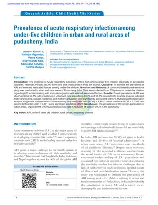 3 Journal of Natural Science, Biology and Medicine | January 2015 | Vol 6 | Issue 1
Prevalence of acute respiratory infection among
under-ﬁve children in urban and rural areas of
puducherry, India
Abstract
Introduction: The incidence of Acute respiratory infections (ARI) is high among under-ﬁve children, especially in developing
countries. However, the data on ARI from rural and urban areas in India are scarce. Objective: To estimate the prevalence of
ARI and selected associated factors among under-ﬁve children. Materials and Methods: A community-based cross-sectional
study was conducted in urban and rural areas of Puducherry, India. Data were collected from 509 parents of under-ﬁve children
regarding ARI incidence along with socio-demographic and selected associated factors. Results: Overall prevalence of ARI was
observed to be 59.1%, with prevalence in urban and rural areas being 63.7% and 53.7%, respectively. Bivariate analysis indicated
that overcrowding, place of residence, and mother’s education were signiﬁcantly associated with ARI. Multiple logistic regression
analysis suggested that presence of overcrowding (adjusted odds ratio [AOR] = 1.492), urban residence (AOR = 2.329), and
second birth order (AOR = 0.371) were signiﬁcant predictors of ARI. Conclusion: The prevalence of ARI is high, particularly in
urban areas. Improvement of living conditions may help in reduction of burden of ARI in the community.
Key words: ARI, under-5 years old children, rural, urban, respiratory disease
Ganesh Kumar S,
Anindo Majumdar,
Veera Kumar,
Bijay Nanda Naik,
Kalaiselvi Selvaraj,
Karthik Balajee
Department of Preventive and Social Medicine, Jawaharlal Institute of Postgraduate Medical Education
and Research JIPMER, Puducherry, India
Address for correspondence:
Dr. Ganesh Kumar S, Department of Preventive and Social Medicine, Jawaharlal Institute of
Postgraduate Medical Education and Research (JIPMER), Puducherry - 06, India.
E mail- sssgan@yahoo.com
INTRODUCTION
Acute respiratory infection (ARI) is the major cause of
mortality among children aged less than 5 years, especially
in developing countries like India.[1,2]
Lower respiratory
tract infections (LRTIs) are the leading cause of under-ﬁve
morbidity globally.[3]
ARI poses a major challenge to the health system in
developing countries because of high morbidity and
mortality.[4]
It is estimated that Bangladesh, India, Indonesia,
and Nepal together account for 40% of the global ARI
mortality. Interestingly infants living in overcrowded
surroundings and suboptimally breast-fed are more likely
to suffer ARI-related illnesses.[5,6]
In India, ARI accounts for 30-50% of visits to health
facilities and 20-40% of hospital admissions.[7]
In
urban slum areas, ARI constitutes over two-thirds
of all childhood illnesses.[8]
Despite these statistics,
majority of the reported evidences underestimate
the actual burden of ARI in the community. Hence,
continued understanding of ARI prevalence and
associated risk factors is essential. However, estimating
the morbidity burden has inherent challenges due to
lack of uniformity in study deﬁnitions, spectral nature
of illness and misclassiﬁcation errors.[1]
Hence, this
study was conducted to estimate the prevalence of
ARI among under-ﬁve children residing in urban and
rural communities of Puducherry, India and to identify
the association between ARI and selected socio-
demographic and environmental factors.
Access this article online
Quick Response Code:
Website:
www.jnsbm.org
DOI:
10.4103/0976-9668.149069
Research Article: Child Health Mini-Series
[Downloaded free from http://www.jnsbm.org on Wednesday, March 16, 2016, IP: 117.211.48.144]
 