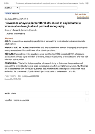 6/4/2018 Prevalence of cystic paraurethral structures in asymptomatic women at endovaginal and perineal sonography. - PubMed - NCBI
https://www.ncbi.nlm.nih.gov/pubmed/11446756 1/1
AIM:
PATIENTS AND METHODS:
RESULTS:
CONCLUSION:
Clin Radiol. 2001 Jul;56(7):575-8.
Prevalence of cystic paraurethral structures in asymptomatic
women at endovaginal and perineal sonography.
Cross JJ , Fynes M, Berman L, Perera D.
Abstract
To prospectively assess the prevalence of paraurethral cystic structures in asymptomatic
adult women.
One hundred and forty consecutive women undergoing endovaginal
sonography with no history of lower urinary tract symptoms.
Paraurethral cystic structures were identified in 4/140 subjects (2.9%). Ultrasound
assessment allowed rapid definition of the site, size and vascularity of these lesions and was well
tolerated by the patient.
This is the first prospective ultrasound study to determine the prevalence of
paraurethral cystic structures in a large consecutive cohort of asymptomatic women. Our findings
are in accordance with previously published post-mortem data and surgical series which have
estimated the prevalence of paraurethral cystic structures to be between 1 and 6%.
PMID: 11446756 DOI: 10.1053/crad.2000.0709
[Indexed for MEDLINE]
Format: Abstract
1
Author information
MeSH terms
LinkOut - more resources
Full text links
PubMed
 