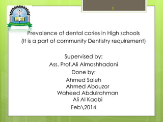 Prevalence of dental caries in High schools
(It is a part of community Dentistry requirement)
Supervised by:
Ass. Prof.Ali Almashhadani
Done by:
Ahmed Saleh
Ahmed Abouzor
Waheed Abdulrahman
Ali Al Kaabi
Feb2014
1
 