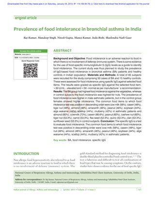 [Downloaded free from http://www.ijaai.in on Saturday, January 04, 2014, IP: 115.184.84.75]  ||  Click here to download free Android application for this journal

original article

Prevalence of food intolerance in bronchial asthma in India
Raj Kumar, Mandeep Singh, Nitesh Gupta, Manoj Kumar, Indu Bisht, Shailendra Nath Gaur

Access this article online

ABSTRACT

Website: www.ijaai.in

DOI: 10.4103/0972-6691.124394
Quick Response Code:

Background and Objective: Food intolerance is an adverse reaction to food in
which there is no involvement of defense (immune) system. There is some evidence
for the use of food-specific immunoglobulin G (IgG) levels as a guide to identify
food intolerance. The current study was thus planned to study the prevalence
of IgG-based food intolerance in bronchial asthma (BA) patients and healthy
controls in Indian population. Materials and Methods: A total of 65 subjects
were recruited for the study comprising 50 cases of BA and 15 healthy controls.
These were assessed for food intolerance using specific IgG against selected food
items. The results were graded as specific IgG against the selected food item:
>30 U/mL – elevated and <30 –normal as per manufacturer`s recommendation.
Results: The BA group had highest food intolerance against the vegetables, whereas
in control subjects the food intolerance was highest for nuts. The prevalence of
food intolerance was higher in male asthmatic patients, but in the control group
females showed higher intolerance. The common food items to which food
intolerance test was positive in descending order were cow milk (56%), casein (48%),
tiger nut (48%), almond (46%), amaranth (46%), peanut (46%), soybean (44%),
alga wakame (44%), scallop (44%), mulberry (42%) in asthmatic patients and
almond (80%), cowmilk (73%), casein (66.6%), peanut (60%), cashew nut (60%),
tiger nut (53.3%), carrot (53.3%), flax seed (53.3%), quino (53.3%), clan (53.3%),
sunflower seed (53.3%) in control subjects. Conclusion: The specific IgG is a test
to evaluate food intolerance. The common food items to which food intolerance
test was positive in descending order were cow milk (56%), casein (48%), tiger
nut (48%), almond (46%), amaranth (46%), peanut (46%), soybean (44%), alga
wakame (44%), scallop (44%), mulberry (42%) in asthmatic patients.
Key words: BA, food intolerance, specific IgG

INTRODUCTION
Non allergic food hypersensitivity also referred to as food
intolerance is an adverse reaction to food in which there
is no involvement of defense (immune) system. The

gold standard method for diagnosing food intolerance is
double-blind placebo-controlled food control tests.[1, 2] The
test is laborious and difficult to test all combinations of
food types that may be causing symptoms. On the contrary,
studies have shown evidence for the use of food specific IgG

National Centre of Respiratory Allergy, Asthma and Immunology, Vallabhbhai Patel Chest Institute, University of Delhi, Delhi,
India
Address for correspondence: Dr. Raj Kumar, National Centre of Respiratory Allergy, Asthma and Immunology Vallabhbhai Patel Chest Institute,
University of Delhi, Delhi - 110 007, India. E-mail: rajkumarvpci@gmail.com

Indian Journal of Allergy, Asthma and Immunology | Jul-Dec 2013 • Volume 27 • Issue 2

121

 