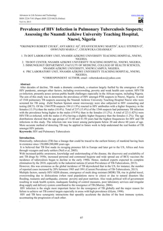 Advances in Life Science and Technology
ISSN 2224-7181 (Paper) ISSN 2225-062X (Online)
Vol 14, 2013

www.iiste.org

Prevalence of HIV Infection in Pulmonary Tuberculosis Suspects;
Assessing the Nnamdi Azikiwe University Teaching Hospital,
Nnewi, Nigeria
*OKONKWO ROBERT CHUKS1, ANYABOLU AE2, IFEANYICHUKWU MARTIN3, KALU STEPHEN O4,
ONWUNZO MARIA C1, CHUKWUKA CHIAMAKA1
1. Tb DOT LABORATORY UNIT, NNAMDI AZIKIWE UNIVERSITY TEACHING HOSPITAL, NNEWI,
NIGERIA.
2. TB DOT CENTER, NNAMDI AZIKIWE UNIVERSITY TEACHING HOSPITAL, NNEWI, NIGERIA.
3. IMMUNOLOGY DEPARTMENT, FACULTY OF MEDICINE, COLLEGE OF HEALTH SCIENCES,
NNAMDI AZIKIWE UNIVERSITY, NNEWI CAMPUS, NIGERIA.
4. PRC LABORATORY UNIT, NNAMDI AZIKIWE UNIVERSITY TEACHING HOSPITAL, NNEWI,
NIGERIA.
*CORRESPONDENT AUTHOR; email - robertokonkwo@yahoo.com
Abstract
After decades of decline, TB made a dramatic comeback, a situation largely fuelled by the emergence of the
HIV pandemic, amongst other factors, including overcrowding, poverty and weak health care system. HIV/TB
co-infection, presently poses serious public health challenges especially in the African region, including Nigeria.
The aim of this study was to determine the prevalence of HIV amongst PTB suspects in Nnewi, Nigeria. A total
of 1544 pulmonary TB suspects assessing the Nnamdi Azikiwe University Teaching Hospital Nnewi who were
screened for TB using Ziehl Neelsen Sputum smear microscopy were also subjected to HIV counseling and
testing (HCT). Of the 1544 PTB suspects 184 (11.9%) reacted to HIV antibodies with a higher frequency in the
females (13.3%) than the males (10.4%). Total of 237 (15.4%) of the 1544 suspects had pulmonary TB infection
with the prevalence being higher in the males (19.9%) than in the females (11.2%). A total of 22 (1.42%) were
HIV/TB co-infected, with the males (1.6%) having a slightly higher frequency than the females (1.2%). The age
distributions showed that the age groups of 31-40 and 41-50 years had the highest frequencies for HIV and TB
infections in this study. The infection rate was lower among participants below 20 and above 60 years of age.
More accurate method of detecting TB may be applied in future work to help understand the real burden of TB
amongst HIV patients.
Keywords: HIV and Pulmonary Tuberculosis
Introduction.
Historically, tuberculosis (TB) has a lineage that could be traced to the earliest history of mankind having been
in existence since 150,000-200,000 years ago.
It is believed that TB first made its ravaging presence felt in Europe and later got to the US, Africa and Asia
through voyagers and early settlers (Neil et al, 2005).
With increased public awareness, knowledge and understanding of the disease, the discovery and availability of
anti TB drugs by 1950s, increased personal and communal hygiene and wide spread use of BCG vaccines the
incidence of tuberculosis began to decline in the early 1980s. Hence, medical experts expected its complete
elimination by the 2010, especially in the industrial nations (Current Prevalence of TB-Tuberculosis, 2013).
However, this was erroneous as the global incidence of TB skyrocketed that in the US, for instance, the number
of reported cases increased by 20% between 1985 and 1991 (Current Prevalence of TB-Tuberculosis, 2013).
Multiple factors, namely HIV/AIDS disease, emergence of multi drug resistant (MDR) TB, rise in global travel,
overcrowding due to dislocations (when rural populations move to cities) or due to natural disasters like
flooding, tsunamis and earthquake, extreme poverty and poor nutrition. Also weak political will of government
resulting in weak health system, inadequate funding of control measures, poor laboratory services and irregular
drug supply and delivery system contributed to the resurgence of TB (Murray, 2004).
HIV infection is the single most important factor for the resurgence of TB globally and the major reason for
failure to achieve set TB control targets especially in areas with high prevalence (Glynn, 1998).
HIV and TB have synergistic interactions that speedily accelerate the decline of the host immune system,
accentuating the progression of each other.
.

87

 