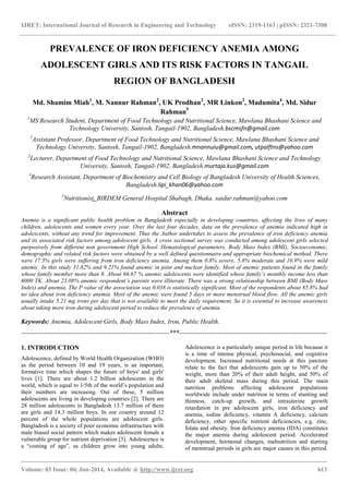 IJRET: International Journal of Research in Engineering and Technology eISSN: 2319-1163 | pISSN: 2321-7308
_______________________________________________________________________________________
Volume: 03 Issue: 06| Jun-2014, Available @ http://www.ijret.org 613
PREVALENCE OF IRON DEFICIENCY ANEMIA AMONG
ADOLESCENT GIRLS AND ITS RISK FACTORS IN TANGAIL
REGION OF BANGLADESH
Md. Shamim Miah1
, M. Nannur Rahman2
, UK Prodhan2
, MR Linkon2
, Madumita4
, Md. Sidur
Rahman5
1
MS Research Student, Department of Food Technology and Nutritional Science, Mawlana Bhashani Science and
Technology University, Santosh, Tangail-1902, Bangladesh.bscmsfn@gmail.com
2
Assistant Professor, Department of Food Technology and Nutritional Science, Mawlana Bhashani Science and
Technology University, Santosh, Tangail-1902, Bangladesh.mnannuiu@gmail.com, utpalftns@yahoo.com
3
Lecturer, Department of Food Technology and Nutritional Science, Mawlana Bhashani Science and Technology
University, Santosh, Tangail-1902, Bangladesh.murtaja.kus@gmail.com
4
Research Assistant, Department of Biochemistry and Cell Biology of Bangladesh University of Health Sciences,
Bangladesh.lipi_khan06@yahoo.com
5
Nutritionist, BIRDEM General Hospital Shabagh, Dhaka. saidur.rahman@yahoo.com
Abstract
Anemia is a significant public health problem in Bangladesh especially in developing countries, affecting the lives of many
children, adolescents and women every year. Over the last four decades, data on the prevalence of anemia indicated high in
adolescents, without any trend for improvement. Thus the Author undertakes to assess the prevalence of iron deficiency anemia
and its associated risk factors among adolescent girls. A cross sectional survey was conducted among adolescent girls selected
purposively from different non government High School. Hematological parameters, Body Mass Index (BMI), Socioeconomic,
demographic and related risk factors were obtained by a well defined questionnaire and appropriate biochemical method. There
were 17.5% girls were suffering from iron deficiency anemia. Among them 0.8% severe, 5.8% moderate and 10.9% were mild
anemic. In this study 31.82% and 9.21% found anemic in joint and nuclear family. Most of anemic patients found in the family
whose family member more than 8. About 66.67 % anemic adolescents were identified whose family’s monthly income less than
6000 TK. About 23.08% anemic respondent’s parents were illiterate. There was a strong relationship between BMI (Body Mass
Index) and anemia. The P value of the association was 0.038 is statistically significant. Most of the respondents about 85.8% had
no idea about iron deficiency anemia. Most of the anemic were found 5 days or more menstrual blood flow. All the anemic girls
usually intake 5.21 mg irons per day that is not available to meet the daily requirement. So it is essential to increase awareness
about taking more iron during adolescent period to reduce the prevalence of anemia.
Keywords: Anemia, Adolescent Girls, Body Mass Index, Iron, Public Health.
---------------------------------------------------------------------***---------------------------------------------------------------------
1. INTRODUCTION
Adolescence, defined by World Health Organization (WHO)
as the period between 10 and 19 years, is an important,
formative time which shapes the future of boys' and girls'
lives [1]. There are about 1.2 billion adolescents in the
world, which is equal to 1/5th of the world‟s population and
their numbers are increasing. Out of these, 5 million
adolescents are living in developing countries [2]. There are
28 million adolescents in Bangladesh 13.7 million of them
are girls and 14.3 million boys. In our country around 12
percent of the whole populations are adolescent girls.
Bangladesh is a society of poor economic infrastructure with
male biased social pattern which makes adolescent female a
vulnerable group for nutrient deprivation [3]. Adolescence is
a “coming of age”, as children grow into young adults.
Adolescence is a particularly unique period in life because it
is a time of intense physical, psychosocial, and cognitive
development. Increased nutritional needs at this juncture
relate to the fact that adolescents gain up to 50% of the
weight, more than 20% of their adult height, and 50% of
their adult skeletal mass during this period. The main
nutrition problems affecting adolescent populations
worldwide include under nutrition in terms of stunting and
thinness, catch-up growth, and intrauterine growth
retardation in pre adolescent girls, iron deficiency and
anemia, iodine deficiency, vitamin A deficiency, calcium
deficiency, other specific nutrient deficiencies, e.g. zinc,
folate and obesity. Iron deficiency anemia (IDA) constitutes
the major anemia during adolescent period. Accelerated
development, hormonal changes, malnutrition and starting
of menstrual periods in girls are major causes in this period.
 