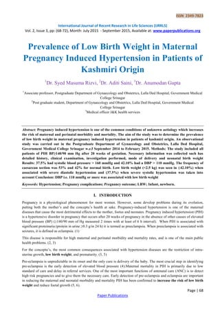 ISSN 2349-7823
International Journal of Recent Research in Life Sciences (IJRRLS)
Vol. 2, Issue 3, pp: (68-72), Month: July 2015 - September 2015, Available at: www.paperpublications.org
Page | 68
Paper Publications
Prevalence of Low Birth Weight in Maternal
Pregnancy Induced Hypertension in Patients of
Kashmiri Origin
1
Dr. Syed Masuma Rizvi, 2
Dr. Aditi Saini, 3
Dr. Anumodan Gupta
1
Associate professor, Postgraduate Department of Gynaecology and Obstetrics, Lalla Ded Hospital, Government Medical
College Srinagar
2
Post graduate student, Department of Gynaecology and Obstetrics, Lalla Ded Hospital, Government Medical
College Srinagar
3
Medical officer J&K health services
Abstract: Pregnancy induced hypertension is one of the common conditions of unknown aetiology which increases
the risk of maternal and perinatal morbidity and mortality. The aim of the study was to determine the prevalence
of low birth weight in maternal pregnancy induced hypertension in patients of kashmiri origin. An observational
study was carried out in the Postgraduate Department of Gynaecology and Obstetrics, Lalla Ded Hospital,
Government Medical College Srinagar w.e.f September 2014 to February 2015. Methods: The study included all
patients of PIH BP≥140/90 mm Hg after 20 weeks of gestation. Necessary information was collected such has
detailed history, clinical examination, investigation performed, mode of delivery and neonatal birth weight
Results: 37.5% had systolic blood pressure > 160 mmHg and 42.10% had a DBP > 110 mmHg. The frequency of
caesarean section was 53% and 42% for normal birth. Low birth weight (<2.5 kg) was seen in (42.10%) when
associated with severe diastolic hypertension and (37.5%) when severe systolic hypertension was taken into
account Conclusion: DBP i.e. 110 mmHg or more was associated with low birth weight
Keywords: Hypertension; Pregnancy complications; Pregnancy outcome; LBW; Infant, newborn.
I. INTRODUCTION
Pregnancy is a physiological phenomenon for most women. However, some develop problems during its evolution,
putting both the mother’s and the conceptu’s health at sake. Pregnancy-induced hypertension is one of the maternal
diseases that cause the most detrimental effects to the mother, foetus and neonates. Pregnancy induced hypertension (PIH)
is a hypertensive disorder in pregnancy that occurs after 20 weeks of pregnancy in the absence of other causes of elevated
blood pressure (BP) (≥140/90 mm of Hg measured 2 times with at least of 6 h interval). When PIH is associated with
significant proteinuria (protein in urine ≥0.3 g/in 24 h) it is termed as preeclampsia. When preeclampsia is associated with
seizures, it is defined as eclampsia. (1)
This disease is responsible for high maternal and perinatal morbidity and mortality rates, and is one of the main public
health problems. (2, 3)
For the conceptu’s, the most common consequences associated with hypertension diseases are the restriction of intra-
uterine growth, low birth weight, and prematurity. (3, 5)
Pre-eclampsia is unpredictable in its onset and the only cure is delivery of the baby. The most crucial step in identifying
pre-eclampsia is the early detection of elevated blood pressure (4).Maternal mortality in PIH is primarily due to low
standard of care and delay in referral services. One of the most important functions of antenatal care (ANC) is to detect
high risk pregnancies and to give them the necessary care. Early detection of pre-eclampsia and eclampsia are important
in reducing the maternal and neonatal morbidity and mortality PIH has been confirmed to increase the risk of low birth
weight and reduce foetal growth (5, 6).
 