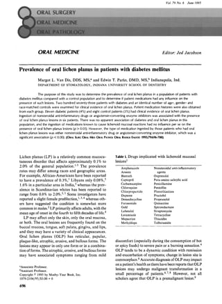 Vol. 79 No. 6 June 1995
ORAL MEDICINE Editor: Jed Jacobson
Prevalence of oral lichen planus in patients with diabetes mellitus
Margot L. Van Dis, DDS, MS, a and Edwin T. Parks, DMD, MS, b Indianapolis, Ind.
DEPARTMENTOF STOMATOLOGY,INDIANA UNIVERSITYSCHOOLOF DENTISTRY
The purpose of this study was to determine the prevalence of oral lichen planus in a population of patients with
diabetes mellitus compared with a control population and to determine if patient medications had any influence on the
presence of such lesions. Two hundred seventy-three patients with diabetes and an identical number of age-, gender- and
race-matched controls were examined for clinical evidence of oral lichen planus. Patient medication histories were also obtained
from each group. Eleven diabetic patients (4%) and eight control patients (3%) had clinical evidence of oral lichen planus.
Ingestion of nonsteroidal anti-inflammatory drugs or angiotensin-converting enzyme inhibitors was associated with the presence
of oral lichen planus lesions in six patients. There was no apparent association of diabetes and oral lichen planus in this
population, and the ingestion of medications known to cause tichenoid mucosal reactions had no influence per se on the
presence of oral lichen planus lesions (p > 0.05). However, the type of medication ingested by those patients who had oral
lichen planus lesions was either nonsteroidal anti-inflammatory drug or angiotensin-converting enzyme inhibitor, which was a
significantassociation (t9< 0.00). (ORALSURGORALMEDORALPATHOLORALRADIOtENDOD1995;79:696-700)
Lichen planus (LP) is a relatively common mucocu-
taneous disorder that affects approximately 0.1% to
2.0% of the general population. 1-5 The prevalence
rates may differ among races and geographic areas.
For example, African-Americans have been reported
to have a prevalence of 0.3%, 1 Libyans only 0.08%, 5
1.6% in a particular area in India, 3 whereas the prev-
alence in Scandinavian whites has been reported to
range from 0.8% to 2.0%.3,5 Some investigators have
reported a slight female predilection, 1,3,4 whereas oth-
ers have suggested the condition is somewhat more
common in males.2LP primarily affects adults, with the
mean age of onset in the fourth to fifth decades of life.4
LP may affect only the skin, only the oral mucosa,
or both. The oral lesions are frequently found on the
buccal mucosa, tongue, soft palate, gingiva, and lips,
and they may have a variety of clinical appearances.
Oral lichen planus (OLP) has reticular, papular,
plaque-like, atrophic, erosive, and bullous forms. The
lesions may appear in only one form or in a combina-
tion of forms. The atrophic, erosive, and bullous forms
may have associated symptoms ranging from mild
aAssociateProfessor.
bAssistantProfessor.
Copyright9 1995by Mosby-Year Book,Inc.
1079-2104/95/$3.00 + 0
696
Table I. Drugs implicated with lichenoid mucosal
lesions 1
Amphenazole Nonsteroida]anti-inflammatory
Arsenic agents
Bismuth Oxprenolol
Captopril Para-amino salicylicacid
Carbamazepine Penicillamine
Chloroquine Penicillin
Chlorpropamide Phenothiazines
Dapsone Practolol
Demeclocycline Propranolol
Furosemide Quinacrine
Gold Spironolactone
Labetalol Streptomycin
Levamisole Tetracycline
Mepacrine Thiazides
Methyldopa Tolbutamide
discomfort (especially during the consumption of hot
or spicy foods) to severe pain or a burning sensation. 4
OLP tends to be a dynamic condition with remission
and exacerbation of symptoms; change in lesion site is
commonplace.6Accurate diagnosis of OLP may impact
on a patient's health as there have been reports that OLP
lesions may undergo malignant transformation in a
small percentage of patients.4'7'8 However, not all
scholars agree that OLP is a premalignant lesion.9
 