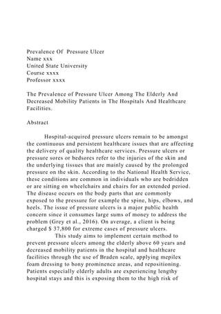 Prevalence Of Pressure Ulcer
Name xxx
United State University
Course xxxx
Professor xxxx
The Prevalence of Pressure Ulcer Among The Elderly And
Decreased Mobility Patients in The Hospitals And Healthcare
Facilities.
Abstract
Hospital-acquired pressure ulcers remain to be amongst
the continuous and persistent healthcare issues that are affecting
the delivery of quality healthcare services. Pressure ulcers or
pressure sores or bedsores refer to the injuries of the skin and
the underlying tissues that are mainly caused by the prolonged
pressure on the skin. According to the National Health Service,
these conditions are common in individuals who are bedridden
or are sitting on wheelchairs and chairs for an extended period.
The disease occurs on the body parts that are commonly
exposed to the pressure for example the spine, hips, elbows, and
heels. The issue of pressure ulcers is a major public health
concern since it consumes large sums of money to address the
problem (Grey et al., 2016). On average, a client is being
charged $ 37,800 for extreme cases of pressure ulcers.
This study aims to implement certain method to
prevent pressure ulcers among the elderly above 60 years and
decreased mobility patients in the hospital and healthcare
facilities through the use of Braden scale, applying mepilex
foam dressing to bony prominence areas, and repositioning.
Patients especially elderly adults are experiencing lengthy
hospital stays and this is exposing them to the high risk of
 