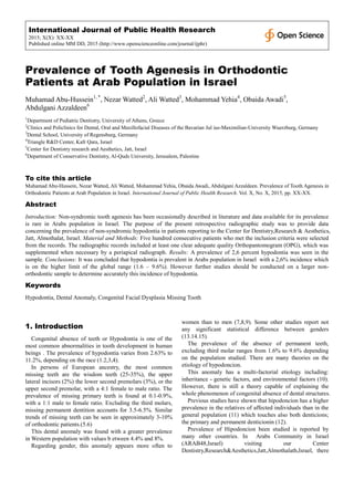 International Journal of Public Health Research
2015; X(X): XX-XX
Published online MM DD, 2015 (http://www.openscienceonline.com/journal/ijphr)
Prevalence of Tooth Agenesis in Orthodontic
Patients at Arab Population in Israel
Muhamad Abu-Hussein1, *
, Nezar Watted2
, Ali Watted3
, Mohammad Yehia4
, Obaida Awadi5
,
Abdulgani Azzaldeen6
1
Department of Pediatric Dentistry, University of Athens, Greece
2
Clinics and Policlinics for Dental, Oral and Maxillofacial Diseases of the Bavarian Jul ius-Maximilian-University Wuerzburg, Germany
3
Dental School, University of Regensburg, Germany
4
Triangle R&D Center, Kafr Qara, Israel
5
Center for Dentistry research and Aesthetics, Jatt, Israel
6
Department of Conservative Dentistry, Al-Quds University, Jerusalem, Palestine
To cite this article
Muhamad Abu-Hussein, Nezar Watted, Ali Watted, Mohammad Yehia, Obaida Awadi, Abdulgani Azzaldeen. Prevalence of Tooth Agenesis in
Orthodontic Patients at Arab Population in Israel. International Journal of Public Health Research. Vol. X, No. X, 2015, pp. XX-XX.
Abstract
Introduction: Non-syndromic tooth agenesis has been occasionally described in literature and data available for its prevalence
is rare in Arabs population in Israel. The purpose of the present retrospective radiographic study was to provide data
concerning the prevalence of non-syndromic hypodontia in patients reporting to the Center for Dentistry,Research & Aesthetics,
Jatt, Almothalat, Israel. Material and Methods: Five hundred consecutive patients who met the inclusion criteria were selected
from the records. The radiographic records included at least one clear adequate quality Orthopantomogram (OPG), which was
supplemented when necessary by a periapical radiograph. Results: A prevalence of 2,6 percent hypodontia was seen in the
sample. Conclusions: It was concluded that hypodontia is prevalent in Arabs population in Israel with a 2,6% incidence which
is on the higher limit of the global range (1.6 – 9.6%). However further studies should be conducted on a larger non-
orthodontic sample to determine accurately this incidence of hypodontia.
Keywords
Hypodontia, Dental Anomaly, Congenital Facial Dysplasia Missing Tooth
1. Introduction
Congenital absence of teeth or Hypodontia is one of the
most common abnormalities in tooth development in human
beings . The prevalence of hypodontia varies from 2.63% to
11.2%, depending on the race (1.2,3,4).
In persons of European ancestry, the most common
missing teeth are the wisdom teeth (25-35%), the upper
lateral incisors (2%) the lower second premolars (3%), or the
upper second premolar, with a 4:1 female to male ratio. The
prevalence of missing primary teeth is found at 0.1-0.9%,
with a 1:1 male to female ratio. Excluding the third molars,
missing permanent dentition accounts for 3.5-6.5%. Similar
trends of missing teeth can be seen in approximately 3-10%
of orthodontic patients.(5.6)
This dental anomaly was found with a greater prevalence
in Western population with values b etween 4.4% and 8%.
Regarding gender, this anomaly appears more often to
women than to men (7,8,9). Some other studies report not
any significant statistical difference between genders
(13.14.15).
The prevalence of the absence of permanent teeth,
excluding third molar ranges from 1.6% to 9.6% depending
on the population studied. There are many theories on the
etiology of hypodoncion.
This anomaly has a multi-factorial etiology including:
inheritance - genetic factors, and environmental factors (10).
However, there is still a theory capable of explaining the
whole phenomenon of congenital absence of dental structures.
Previous studies have shown that hipodoncion has a higher
prevalence in the relatives of affected individuals than in the
general population (11) which touches also both denticions;
the primary and permanent denticionin (12).
Prevalence of Hipodoncion been studied is reported by
many other countries. In Arabs Community in Israel
(ARAB48,Israel) visiting our Center
Dentistry,Research&Aesthetics,Jatt,Almothalath,Israel, there
 