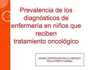 Prevalencia de los 
diagnósticos de 
enfermería en niños que 
reciben 
tratamiento oncológico 
ISABEL RODRIGUEZ-MALO LORENZO 
PAULA PRIETO IBÁÑEZ 
 