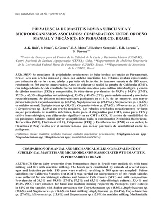 Rev. Salud Anim. Vol. 33 No. 1 (2011): 57-64
PREVALENCIA DE MASTITIS BOVINA SUBCLÍNICA Y
MICROORGANISMOS ASOCIADOS: COMPARACIÓN ENTRE ORDEÑO
MANUAL Y MECÁNICO, EN PERNAMBUCO, BRASIL
A.K. Ruiz*
, P. Ponce*
, G. Gomes**
, R.A. Mota**
, Elizabeth Sampaio**
, E.R. Lucena**
,
S. Benone***
*Centro de Ensayos para el Control de la Calidad de la Leche y Derivados Lácteos (CENLAC),
Centro Nacional de Sanidad Agropecuaria (CENSA), Cuba. **Departamento de Medicina Veterinaria
de la Universidad Federal Rural de Pernambuco (UFRPE), Brasil. ***Departamento de Zootecnia
de la UFRPE, Brasil.
RESUMEN: Se estudiaron 11 propiedades productoras de leche bovina del estado de Pernambuco,
Brasil; seis con ordeño manual y cinco con ordeño mecánico. Los rebaños estaban constituidos
por animales de varias razas, edades y periodos de lactación. Se tomaron muestras de 185 vacas,
resultando en 708 cuartos muestreados. Antes de colectar se realizó la prueba de California (CMT),
con independencia de este resultado fueron colectadas muestras para cultivo microbiológico y conteo
de células somáticas (CCS) y composición. Se obtuvieron prevalencias de 39,3% y 54,8% (CMT),
57,2% y 63,3% (diagnóstico microbiológico), 33,4% y 49,4% (CCS), para ordeño manual y mecánico
respectivamente. Se aislaron microorganismos patógenos en el 61% de las muestras con mayor
prevalencia para Corynebacterium sp. (45,0%), Staphylococcus sp. (29,6%) y Streptococcus sp. (14,6%)
en ordeño manual; Staphylococcus sp. (36,4%), Corynebacterium sp. (27,6%), Micrococcus sp. (15,6%)
y Streptococcus sp. (12,9%) en ordeño mecánico. Los rebaños ordeñados mecánicamente tuvieron
mayor prevalencia de mastitis subclínica, tanto para el diagnóstico por CMT, como para CCS y
cultivo bacteriológico; con diferencias significativas en CMT y CCS. El patrón de sensibilidad de
los patógenos hallados indicó mayor susceptibilidad hacia la combinación Neomicina-Bacitracina-
Tetraciclina (NBT), Florfenicol (FLF), Cefquinome (CEQ) y Enroflorxacina (ENO) en ese orden; la
Oxacilina (OXA) resultó ser el antimicrobiano con menor porciento de sensibilidad entre los
patógenos.
(Palabras clave: mastitis; ordeño manual; ordeño mecánico; prevalencia; Staphylococcus spp.;
Corynebacterium spp.; Streptococcus spp.; sensibilidad antibióticos)
COMPARISON OFMANUALAND MECHANICALMILKING: PREVALENCE OF
SUBCLINICALMASTITISAND MICROORGANISMSASSOCIATED WITH MASTITIS,
IN PERNAMBUCO, BRAZIL
ABSTRACT: Eleven dairy properties from Pernambuco State in Brasil were studied; six with hand
milking and five with machine milking. The herds were constituted by animals of several races,
ages and lactation periods. 185 cows were studied, resulting in 708 quarters sampled. Before
sampling, the California Mastitis Test (CMT) was carried out independently of this result samples
were collected for microbiologic cultures and Somatic Cells Counts (SCC) and milk composition.
Prevalencies of 39,3% and 54,8% (CMT); 57,2% and 63,3% (microbiologic culture); 33,4% and
49,4% (SCC) were obtained for hand and machine milking respectively. Pathogens were isolated
in 61% of the samples with higher prevalence for Corynebacterium sp. (45.0%), Staphylococcus sp.
(29.6%) and Streptococcus sp. (14.6%) in hand milking; Staphylococcus sp. (36.4%), Corynebacterium
sp. (27.6%), Micrococcus sp. (15.6%) and Streptococcus sp. (12.9%) in machine milking. Mechanically
 