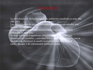 CONCLUSIÓNLa prevalencia de dislipidemias en la población estudiada es muy alta (88.13%).Las dislipidemias de mayor prevalencia en el presente estudio, son las más aterogénicas.El riesgo de presentar enfermedad cardiovascular en nuestra población es muy alto.Se debe iniciar un tratamiento integral inmediato, tanto una alimentación saludable y actividad física como farmacológico, con la finalidad de disminuir la morbi-mortalidad por enfermedad cardiovascular y de enfermedad cerebrovascular.