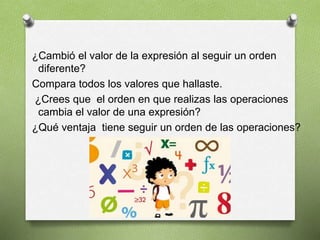 ¿Cambió el valor de la expresión al seguir un orden
diferente?
Compara todos los valores que hallaste.
¿Crees que el orden en que realizas las operaciones
cambia el valor de una expresión?
¿Qué ventaja tiene seguir un orden de las operaciones?
 