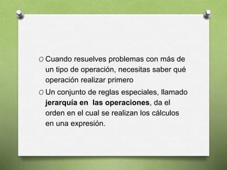 O Cuando resuelves problemas con más de
un tipo de operación, necesitas saber qué
operación realizar primero
O Un conjunto de reglas especiales, llamado
jerarquía en las operaciones, da el
orden en el cual se realizan los cálculos
en una expresión.
 