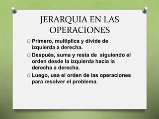 JERARQUIA EN LAS
OPERACIONES
O Primero, multiplica y divide de
izquierda a derecha.
O Después, suma y resta de siguiendo el
orden desde la izquierda hacia la
derecha a derecha.
O Luego, usa el orden de las operaciones
para resolver el problema.
 