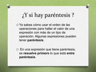 ¿Y si hay paréntesis ?
O Ya sabes cómo usar el orden de las
operaciones para hallar el valor de una
expresión con más de un tipo de
operación. Algunas expresiones pueden
tener paréntesis.
O En una expresión que tiene paréntesis,
se resuelve primero lo que está entre
paréntesis.
 