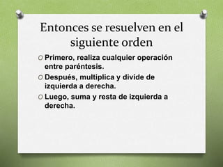 Entonces se resuelven en el
siguiente orden
O Primero, realiza cualquier operación
entre paréntesis.
O Después, multiplica y divide de
izquierda a derecha.
O Luego, suma y resta de izquierda a
derecha.
 