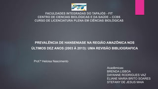 FACULDADES INTEGRADAS DO TAPAJÓS - FIT
CENTRO DE CIENCIAS BIOLÓGICAS E DA SAÚDE – CCBS
CURSO DE LICENCIATURA PLENA EM CIÊNCIAS BIOLÓGICAS
PREVALÊNCIA DE HANSENIASE NA REGIÃO AMAZÔNICA NOS
ÚLTIMOS DEZ ANOS (2003 À 2013): UMA REVISÃO BIBLIOGRAFICA
Prof.ª Heloisa Nascimento
Acadêmicas:
BRENDA LISBOA
DAYANNE RODRIGUES VAZ
ELIANE MARIA BRITO SOARES
STEFANY DE JESUS MAIA
 