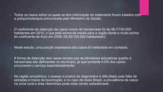 o Todos os casos sobre os quais se tem informação do tratamento foram tratados com
a poliquimioterapia preconizada pelo Ministério da Saúde;
o O coeficiente de detecção de casos novos de hanseníase foi de 98,7/100.000
habitantes em 2010, o que está acima da média para a região Norte e muito acima
do coeficiente do Acre em 2008 (39,52/100.000 habitantes2);
o Neste estudo, uma porção expressiva dos casos foi detectada em contatos;
o A forma de detecção dos casos mostra que as atividades educativas quanto à
hanseníase são deficientes no município, já que somente 4,0% dos casos
procuraram o serviço espontaneamente;
o Na região amazônica, o acesso a postos de diagnóstico é dificultado pela falta de
estradas e meios de locomoção, e no caso de Assis Brasil, a prevalência de casos
na zona rural e área ribeirinhas pode estar sendo subestimada;
 