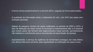 o A forma clínica predominante foi a dimorfa (52%), seguida da forma tuberculóide;
o A qualidade da informação sobre o tratamento foi ruim, com 24% dos casos com
evolução ignorada;
o Apesar do pequeno número de casos notificados no período de 2003 a 2010, a
taxa de detecção de casos novos no município é extremamente alta, e é possível
que muitos casos não tenham sido diagnosticados nesse período, permanecendo
não tratados e contribuindo para a manutenção da transmissão da doença;
o Aparentemente, o serviço de vigilância da hanseníase conseguiu ser mais efetivo
nos últimos três anos somente, pela regularidade na notificação de casos novos;
 