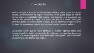 o Verifica se que a situação da Hanseníase ainda e muito grave em alguns
lugares, principalmente na região Amazônica onde quase todos os fatores
elevam mais a mortalidade pela mesma, um exemplo e a ignorância das
pessoas em relação a doença, e o medo de realizar o teste clinico para
confirmar, dessa maneira aumenta os casos pois se não tratada logo no início o
contagio de pessoa para pessoa acontece sem que os mesmos saibam;
o Concluímos assim que se deve continuar o controle rigoroso sobre essa
doença impedindo assim um aumento de incidentes, no caso dos doentes se
certificar que estão seguindo o tratamento sem interrupções, com isso haverá
uma diminuição da doença pela região;
CONCLUSÃO
 