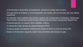 o A Hanseníase é transmitida, principalmente, através do contato inter-humano;
o Principal porta de entrada e via de eliminação dos bacilos são as mucosas das vias aéreas
superiores;
o Os aspectos mais evidentes das formas e grupos são: Hanseníase Virchowiana, Hanseníase
Tuberculóide, Hanseníase Indeterminada, Hanseníase Borderline, Hanseníase Neural Pura;
o A Hanseníase tem um quadro clínico insidioso, crônico;
o O tratamento e feito através da poliquimioterapia (PQT);
o A doença atingiu a Amazônia brasileira pelo estado do Pará, no início do século XIX;
o Estado do Amazonas e segundo estado mais acometido pela doença no pais;
 