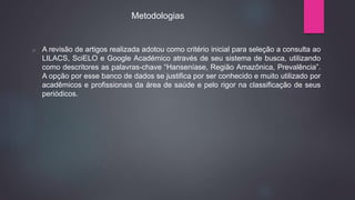 o A revisão de artigos realizada adotou como critério inicial para seleção a consulta ao
LILACS, SciELO e Google Académico através de seu sistema de busca, utilizando
como descritores as palavras-chave “Hanseníase, Região Amazônica, Prevalência”.
A opção por esse banco de dados se justifica por ser conhecido e muito utilizado por
acadêmicos e profissionais da área de saúde e pelo rigor na classificação de seus
periódicos.
Metodologias
 