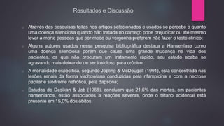 Resultados e Discussão
o Através das pesquisas feitas nos artigos selecionados e usados se percebe o quanto
uma doença silenciosa quando não tratada no começo pode prejudicar ou até mesmo
levar a morte pessoas que por medo ou vergonha preferem não fazer o teste clinico;
o Alguns autores usados nessa pesquisa bibliográfica destaca a Hanseníase como
uma doença silenciosa porém que causa uma grande mudança na vida dos
pacientes, os que não procuram um tratamento rápido, seu estado acaba se
agravando mais deixando de ser insidioso para crônico;
o A mortalidade específica, segundo Jopling & McDougall (1991), está concentrada nas
lesões renais da forma virchowiana conduzidas pela rifampicina e com a necrose
papilar e síndrome nefrótica, pela dapsona;
o Estudos de Desikan & Job (1968), concluem que 21,6% das mortes, em pacientes
hansenianos, estão associados a reações severas, onde o tétano acidental está
presente em 15,0% dos óbitos
 