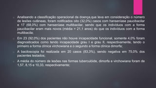 o Analisando a classificação operacional da doença,que leva em consideração o número
de lesões cutâneas, foram notificados oito (32,0%) casos com hanseníase paucibacilar
e 17 (68,0%) com hanseníase multibacilar, sendo que os indivíduos com a forma
paucibacilar eram mais novos (média = 21,1 anos) do que os indivíduos com a forma
multibacila;
o Em 23 (92,0%) dos pacientes não houve incapacidade funcional, somente 4,0% foram
diagnosticados como tendo incapacidade grau I e grau II, respectivamente, tendo o
primeiro a forma clínica virchowiana e o segundo a forma clínica dimorfa;
o A baciloscopia foi realizada em 20 casos (83,3%), sendo negativa em 75,0% dos
pacientes testados;
o A média do número de lesões nas formas tuberculóide, dimorfa e virchowiana foram de
1,57, 8,15 e 10,33, respectivamente;
 