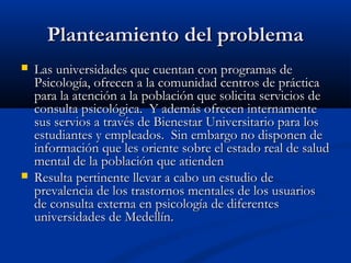 Planteamiento del problema
   Las universidades que cuentan con programas de
    Psicología, ofrecen a la comunidad centros de práctica
    para la atención a la población que solicita servicios de
    consulta psicológica. Y además ofrecen internamente
    sus servios a través de Bienestar Universitario para los
    estudiantes y empleados. Sin embargo no disponen de
    información que les oriente sobre el estado real de salud
    mental de la población que atienden
   Resulta pertinente llevar a cabo un estudio de
    prevalencia de los trastornos mentales de los usuarios
    de consulta externa en psicología de diferentes
    universidades de Medellín.
 
