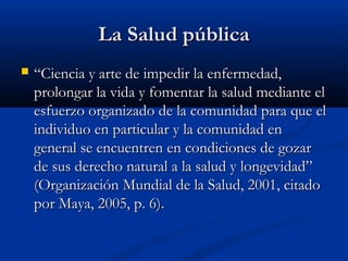 La Salud pública
   “Ciencia y arte de impedir la enfermedad,
    prolongar la vida y fomentar la salud mediante el
    esfuerzo organizado de la comunidad para que el
    individuo en particular y la comunidad en
    general se encuentren en condiciones de gozar
    de sus derecho natural a la salud y longevidad”
    (Organización Mundial de la Salud, 2001, citado
    por Maya, 2005, p. 6).
 