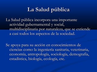 La Salud pública
La Salud pública incorpora una importante
  actividad gubernamental y social,
  multidisciplinaria por naturaleza, que se extiende
  a casi todos los aspectos de la sociedad.

Se apoya para su acción en conocimientos de
  ciencias como la ingeniería sanitaria, veterinaria,
  economía, antropología, sociología, demografía,
  estadística, biología, ecología, etc.
 