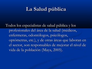 La Salud pública

Todos los especialistas de salud pública y los
 profesionales del área de la salud (médicos,
 enfermeras, odontólogos, psicólogos,
 optómetras, etc.), y de otras áreas que laboran en
 el sector, son responsables de mejorar el nivel de
 vida de la población (Maya, 2005).
 