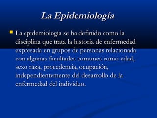 La Epidemiología
   La epidemiología se ha definido como la
    disciplina que trata la historia de enfermedad
    expresada en grupos de personas relacionada
    con algunas facultades comunes como edad,
    sexo raza, procedencia, ocupación,
    independientemente del desarrollo de la
    enfermedad del individuo.
 