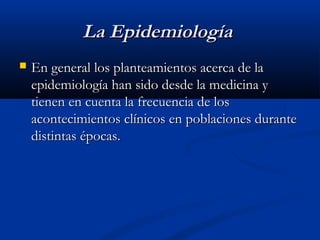 La Epidemiología
   En general los planteamientos acerca de la
    epidemiología han sido desde la medicina y
    tienen en cuenta la frecuencia de los
    acontecimientos clínicos en poblaciones durante
    distintas épocas.
 