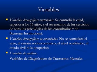 Variables
   Variables demográficas controladas: Se controló la edad,
    superior a los 16 años, y el ser usuarios de los servicios
    de consulta psicológica de los consultorios y de
    Bienestar Institucional.
   Variables demográficas no controladas: No se controlará el
    sexo, el estrato socioeconómico, el nivel académico, el
    estado civil ni la ocupación
   Variables de análisis:
    Variables de Diagnósticos de Trastornos Mentales
 